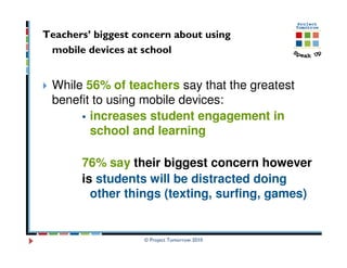 Teachers’ biggest concern about using
 mobile devices at school


 While 56% of teachers say that the greatest
 benefit to using mobile devices:
        increases student engagement in
        school and learning

       76% say their biggest concern however
       is students will be distracted doing
         other things (texting, surfing, games)


                    © Project Tomorrow 2010
 
