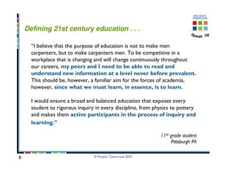 Defining 21st century education . . .

  “I believe that the purpose of education is not to make men
  carpenters, but to make carpenters men. To be competitive in a
  workplace that is changing and will change continuously throughout
  our careers, my peers and I need to be able to read and
  understand new information at a level never before prevalent.
  This should be, however, a familiar aim for the forces of academia,
  however, since what we must learn, in essence, is to learn.

  I would ensure a broad and balanced education that exposes every
  student to rigorous inquiry in every discipline, from physics to pottery
  and makes them active participants in the process of inquiry and
  learning.”

                                                          11th grade student
                                                                Pittsburgh PA

                             © Project Tomorrow 2010
 