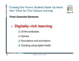 Creating Our Future: Students Speak Up about
their Vision for 21st Century Learning

Three Essential Elements



    Digitally–rich learning
         Online textbooks
         Games
         Simulations and animations
         Creating using digital media


                    © Project Tomorrow 2010
 