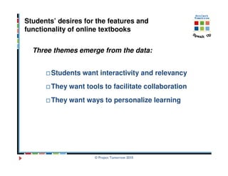 Students’ desires for the features and
functionality of online textbooks


  Three themes emerge from the data:


        Students want interactivity and relevancy
        They want tools to facilitate collaboration
        They want ways to personalize learning




                     © Project Tomorrow 2010
 
