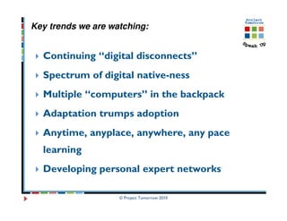 Key trends we are watching:


  Continuing “digital disconnects”
  Spectrum of digital native-ness
  Multiple “computers” in the backpack
  Adaptation trumps adoption
  Anytime, anyplace, anywhere, any pace
  learning
  Developing personal expert networks

                    © Project Tomorrow 2010
 