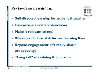 Key trends we are watching:


  Self directed learning for student & teacher
  Everyone is a content developer
  Make it relevant to me!
  Blurring of informal & formal learning lines
  Beyond engagement: it’s really about
  productivity!
  “Long tail” of training & education

                   © Project Tomorrow 2010
 