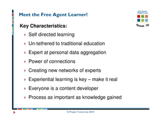 Meet the Free Agent Learner!

Key Characteristics:
   Self directed learning
   Un-tethered to traditional education
   Expert at personal data aggregation
   Power of connections
   Creating new networks of experts
   Experiential learning is key – make it real
   Everyone is a content developer
   Process as important as knowledge gained

                     © Project Tomorrow 2010
 
