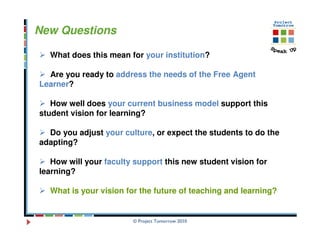 New Questions

  What does this mean for your institution?

  Are you ready to address the needs of the Free Agent
Learner?

   How well does your current business model support this
student vision for learning?

  Do you adjust your culture, or expect the students to do the
adapting?

   How will your faculty support this new student vision for
learning?

  What is your vision for the future of teaching and learning?


                        © Project Tomorrow 2010
 