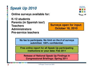 Speak Up 2010
Online surveys available for:
K-12 students
Parents (in Spanish too!)
Teachers                                Surveys open for input:
Administrators                             October 18, 2010
Pre-service teachers

      No fee to participate. No limit on the # of surveys
                submitted. 100% confidential.

      Free online report for all Speak Up participating
            institutions w/ your data: Feb 2011

         Release of National Speak Up Findings in
          Congressional Briefings: Spring 2011

                       © Project Tomorrow 2010
 