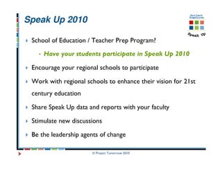 Speak Up 2010

 School of Education / Teacher Prep Program?
     Have your students participate in Speak Up 2010

 Encourage your regional schools to participate

 Work with regional schools to enhance their vision for 21st
 century education

 Share Speak Up data and reports with your faculty

 Stimulate new discussions

 Be the leadership agents of change

                      © Project Tomorrow 2010
 