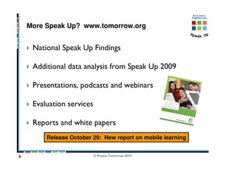 More Speak Up? www.tomorrow.org


 National Speak Up Findings

 Additional data analysis from Speak Up 2009

 Presentations, podcasts and webinars

 Evaluation services

 Reports and white papers
     Release October 29: New report on mobile learning


                       © Project Tomorrow 2010
 