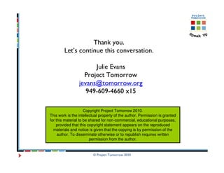 Thank you.
        Let’s continue this conversation.

                       Julie Evans
                   Project Tomorrow
                 jevans@tomorrow.org
                    949-609-4660 x15

                     Copyright Project Tomorrow 2010.
This work is the intellectual property of the author. Permission is granted
for this material to be shared for non-commercial, educational purposes,
    provided that this copyright statement appears on the reproduced
  materials and notice is given that the copying is by permission of the
     author. To disseminate otherwise or to republish requires written
                        permission from the author.


                         © Project Tomorrow 2010
 