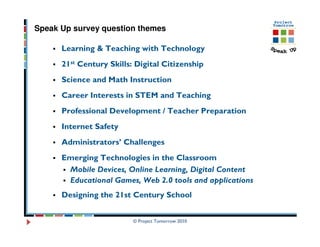 Speak Up survey question themes

      Learning & Teaching with Technology
      21st Century Skills: Digital Citizenship
      Science and Math Instruction
      Career Interests in STEM and Teaching
      Professional Development / Teacher Preparation
      Internet Safety
      Administrators’ Challenges
      Emerging Technologies in the Classroom
       Mobile Devices, Online Learning, Digital Content
       Educational Games, Web 2.0 tools and applications
      Designing the 21st Century School


                          © Project Tomorrow 2010
 