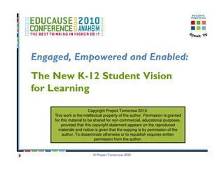 Engaged, Empowered and Enabled:
The New K-12 Student Vision
for Learning

                         Copyright Project Tomorrow 2010.
    This work is the intellectual property of the author. Permission is granted
    for this material to be shared for non-commercial, educational purposes,
        provided that this copyright statement appears on the reproduced
      materials and notice is given that the copying is by permission of the
         author. To disseminate otherwise or to republish requires written
                            permission from the author.


                          © Project Tomorrow 2010
 