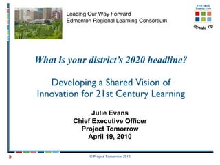 What is your district’s 2020 headline? Developing a Shared Vision of Innovation for 21st Century Learning Julie Evans Chief Executive Officer Project Tomorrow April 19, 2010 © Project Tomorrow 2010 Leading Our Way Forward Edmonton Regional Learning Consortium 