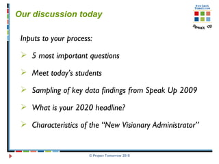 © Project Tomorrow 2010 Our discussion today  Inputs to your process: 5 most important questions  Meet today’s students  Sampling of key data findings from Speak Up 2009  What is your 2020 headline? Characteristics of the “New Visionary Administrator” 