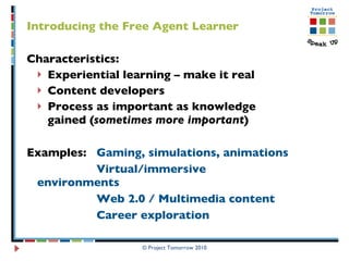 Introducing the Free Agent Learner Characteristics:  Experiential learning – make it real  Content developers Process as important as knowledge gained ( sometimes more important ) Examples:  Gaming, simulations, animations Virtual/immersive environments Web 2.0 / Multimedia content Career exploration © Project Tomorrow 2010 