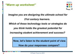 © Project Tomorrow 2010 “ Warm up worksheet”  Imagine you are designing the ultimate school for 21st century learners.  Which of these technology tools or strategies do you think holds the greatest potential for increasing student achievement and success?   Now, let’s listen to the student point of view. How do your responses compare?  