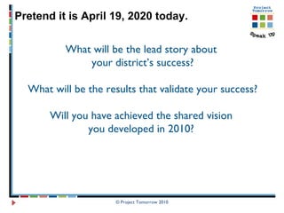 © Project Tomorrow 2010 Pretend it is April 19, 2020 today.  What will be the lead story about  your district’s success? What will be the results that validate your success? Will you have achieved the shared vision  you developed in 2010?  