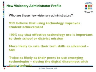 © Project Tomorrow 2010 New Visionary Administrator Profile  Who are these new visionary administrators? 93% believe that using technology improves student achievement 100% say that effective technology use is important to their school or district mission More likely to rate their tech skills as advanced – 58% Twice as likely as their peers to use emerging technologies – closing the digital disconnect with their students  