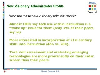 © Project Tomorrow 2010 New Visionary Administrator Profile  Who are these new visionary administrators? Almost 100% say tech use within instruction is a “wake up” issue for them (only 39% of their peers say so)  More interested in incorporation of 21st century skills into instruction (46% vs. 28%). Tech skill assessment and evaluating emerging technologies are more prominently on their radar screen than their peers.  