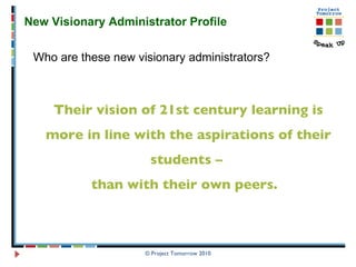 © Project Tomorrow 2010 New Visionary Administrator Profile  Who are these new visionary administrators? Their vision of 21st century learning is more in line with the aspirations of their students –  than with their own peers.  