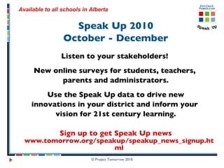 Speak Up 2010 October - December Listen to your stakeholders!  New online surveys for students, teachers,  parents and administrators. Use the Speak Up data to drive new innovations in your district and inform your  vision for 21st century learning. Sign up to get Speak Up news  www.tomorrow.org/speakup/speakup_news_signup.html © Project Tomorrow 2010 Available to all schools in Alberta   
