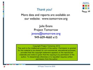 © Project Tomorrow 2010 More data and reports are available on  our website:  www.tomorrow.org Julie Evans Project Tomorrow [email_address] 949-609-4660 x15 Copyright Project Tomorrow 2010.  This work is the intellectual property of the author. Permission is granted for this material to be shared for non-commercial, educational purposes, provided that this copyright statement appears on the reproduced materials and notice is given that the copying is by permission of the author. To disseminate otherwise or to republish requires written permission from the author. Thank you! 