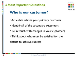 © Project Tomorrow 2010 5 Most Important Questions   Who is our customer? Articulate who is your primary customer Identify all of the secondary customers Be in touch with changes in your customers Think about who must be satisfied for the  district to achieve success  