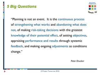 © Project Tomorrow 2010 5 Big Questions   “ Planning is not an event.  It is the  continuous process of  strengthening what works  and  abandoning what does not , of making  risk-taking decisions  with the greatest  knowledge of their potential effect , of setting  objectives , appraising  performance and results  through systemic  feedback , and making ongoing  adjustments  as conditions change.”  Peter Drucker 