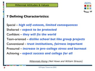 © Project Tomorrow 2010 Millennial Attitudes & Values 7 Defining Characteristics: Special –  high self-esteem, limited consequences   Sheltered –  expect to be protected   Confident –  they will fix the world   Team-oriented –  dislike school but like group projects Conventional –  trust institutions, fairness important Pressured –  increase in pre-college stress and burnout Achieving –  expect success and college for all Millennials Rising  (Neil Howe and William Strauss) 