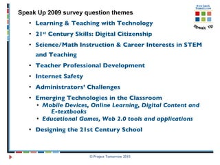 Learning & Teaching with Technology 21 st  Century Skills: Digital Citizenship Science/Math Instruction & Career Interests in STEM and Teaching  Teacher Professional Development Internet Safety Administrators’ Challenges Emerging Technologies in the Classroom Mobile Devices, Online Learning, Digital Content and  E-textbooks Educational Games, Web 2.0 tools and applications Designing the 21st Century School © Project Tomorrow 2010 Speak Up 2009 survey question themes 