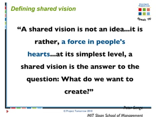 © Project Tomorrow 2010 Defining shared vision  “ A shared vision is not an idea...it is rather,  a force in people's hearts ...at its simplest level, a shared vision is the answer to the question: What do we want to create?”  Peter Senge MIT Sloan School of Management 