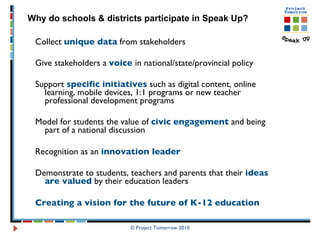 Collect  unique data  from stakeholders Give stakeholders a  voice  in national/state/provincial policy Support  specific initiatives  such as digital content, online learning, mobile devices, 1:1 programs or new teacher professional development programs Model for students the value of  civic engagement  and being part of a national discussion Recognition as an  innovation leader   Demonstrate to students, teachers and parents that their  ideas are valued  by their education leaders Creating a vision for the future of K-12 education © Project Tomorrow 2010 Why do schools & districts participate in Speak Up? 