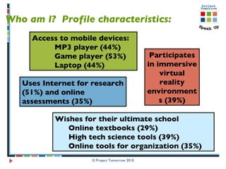 © Project Tomorrow 2010 Who am I?  Profile characteristics: Wishes for their ultimate school Online textbooks (29%) High tech science tools (39%)  Online tools for organization (35%)  Access to mobile devices: MP3 player (44%) Game player (53%) Laptop (44%) Participates in immersive virtual reality environments (39%) Uses Internet for research (51%) and online assessments (35%) 