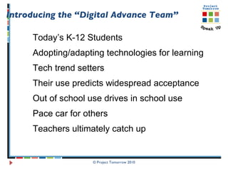 © Project Tomorrow 2010 Introducing the “Digital Advance Team” Today’s K-12 Students Adopting/adapting technologies for learning Tech trend setters  Their use predicts widespread acceptance Out of school use drives in school use Pace car for others Teachers ultimately catch up 