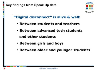 “ Digital disconnect” is alive & well:   Between students and teachers Between advanced tech students and other students Between girls and boys Between older and younger students © Project Tomorrow 2010 Key findings from Speak Up data: 