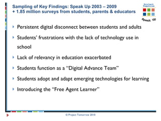 Sampling of Key Findings: Speak Up 2003 – 2009 + 1.85 million surveys from students, parents & educators Persistent digital disconnect between students and adults Students’ frustrations with the lack of technology use in school Lack of relevancy in education exacerbated  Students function as a “Digital Advance Team” Students adopt and adapt emerging technologies for learning Introducing the “Free Agent Learner”  © Project Tomorrow 2010 