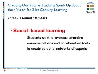 Creating Our Future: Students Speak Up about their Vision for 21st Century Learning Three Essential Elements Social–based learning Students want to leverage emerging  communications and collaboration tools  to create personal networks of experts © Project Tomorrow 2010 