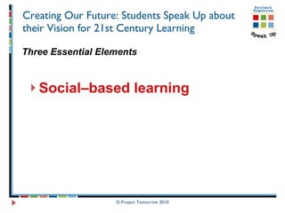 Creating Our Future: Students Speak Up about their Vision for 21st Century Learning Three Essential Elements Social–based learning © Project Tomorrow 2010 