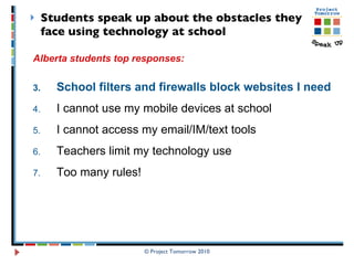 Students speak up about the obstacles they face using technology at school © Project Tomorrow 2010 Alberta students top responses: School filters and firewalls block websites I need  I cannot use my mobile devices at school I cannot access my email/IM/text tools  Teachers limit my technology use  Too many rules!  