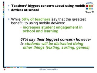 Teachers’ biggest concern about using mobile  devices at school   While  50% of teachers  say that the greatest benefit  to using mobile devices:  increases student engagement in school and learning  67% say their biggest concern however is  students will be distracted doing other things (texting, surfing, games) © Project Tomorrow 2010 
