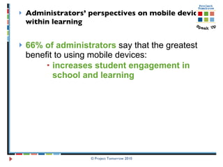 Administrators’ perspectives on mobile devices within learning   66% of administrators  say that the greatest benefit to using mobile devices:  increases student engagement in school and learning  © Project Tomorrow 2010 