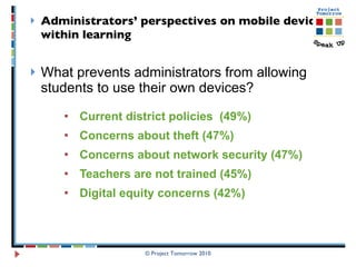 Administrators’ perspectives on mobile devices within learning   What prevents administrators from allowing students to use their own devices? Current district policies  (49%) Concerns about theft (47%) Concerns about network security (47%) Teachers are not trained (45%)  Digital equity concerns (42%)  © Project Tomorrow 2010 