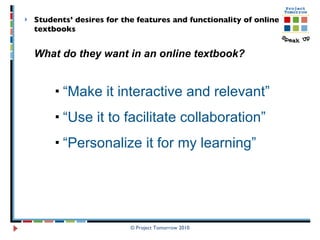 Students’ desires for the features and functionality of online textbooks What do they want in an online textbook? “ Make it interactive and relevant” “ Use it to facilitate collaboration” “ Personalize it for my learning” © Project Tomorrow 2010 