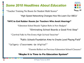 © Project Tomorrow 2010 Some 2010 Headlines About Education  “ NYC to End Rubber Rooms for Teachers Who Await Hearings” “ Teacher Training No Boom for Student Math Scores” “ Parents Reflect on Previous Edmonton School Closures” “ Public Schools Foundation Aims to Create Level Playing Field” “ Central Falls to Fire Every High School Teacher” “ High Speed Networking Changes How We Learn Our ABCs” “ Edmonton School Boards Tighten Belts in New Budgets” “ Eliminating School Boards a Good First Step” “ Calgary Classrooms Go Digital” “ Maybe It is Time to Fix Education System” 