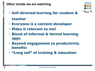 Self directed learning for student & teacher  Everyone is a content developer Make it relevant to me!  Blend of informal & formal learning opps Beyond engagement to productivity benefits “ Long tail” of training & education  Other trends we are watching © Project Tomorrow 2010 