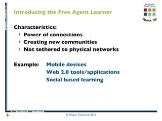 Introducing the Free Agent Learner Characteristics:  Power of connections Creating new communities Not tethered to physical networks Example:  Mobile devices  Web 2.0 tools/applications Social based learning  © Project Tomorrow 2010 