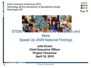 Intel’s Visionary Conference 2010
Technology @ the intersection of educational change
Washington DC




    STEM: Students, Teachers, Education and
                     More
       Speak Up 2009 National Findings
                           Julie Evans
                     Chief Executive Officer
                       Project Tomorrow
                         April 16, 2010

                            © Project Tomorrow 2010
 