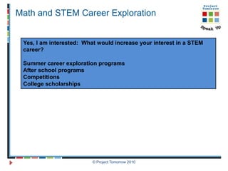 Math and STEM Career Exploration


 Yes, I am interested: What would increase your interest in a STEM
 career?

 Summer career exploration programs
 After school programs
 Competitions
 College scholarships




                          © Project Tomorrow 2010
 