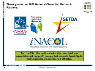 Thank you to our 2009 National Champion Outreach
Partners:




          And the 75+ other national education and business
       associations & nonprofit groups that promote Speak Up to
                their stakeholders, members & affiliates.


                         © Project Tomorrow 2010
 