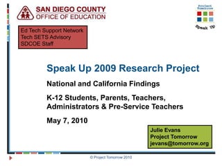 Ed Tech Support Network
Tech SETS Advisory
SDCOE Staff



         Speak Up 2009 Research Project
         National and California Findings
         K-12 Students, Parents, Teachers,
         Administrators & Pre-Service Teachers
         May 7, 2010
                                                    Julie Evans
                                                    Project Tomorrow
                                                    jevans@tomorrow.org

                          © Project Tomorrow 2010
 