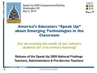 America’s Educators “Speak Up” about Emerging Technologies in the Classroom Are we meeting the needs of our nation’s students for 21st century learning? Release of the Speak Up 2009 National Findings Teachers, Administrators & Pre-Service Teachers © Project Tomorrow 2010 Speak Up 2009 Congressional Briefing Washington DC May 5, 2010 