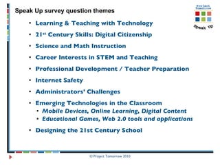 Learning & Teaching with Technology 21 st  Century Skills: Digital Citizenship Science and Math Instruction Career Interests in STEM and Teaching  Professional Development / Teacher Preparation  Internet Safety Administrators’ Challenges Emerging Technologies in the Classroom Mobile Devices, Online Learning, Digital Content Educational Games, Web 2.0 tools and applications Designing the 21st Century School Speak Up survey question themes 